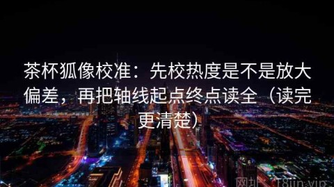 茶杯狐像校准：先校热度是不是放大偏差，再把轴线起点终点读全（读完更清楚）