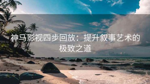 神马影视四步回放：提升叙事艺术的极致之道