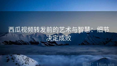 西瓜视频转发前的艺术与智慧：细节决定成败