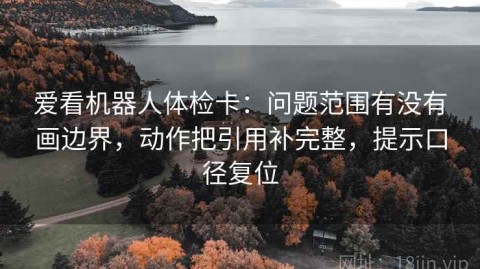 爱看机器人体检卡：问题范围有没有画边界，动作把引用补完整，提示口径复位
