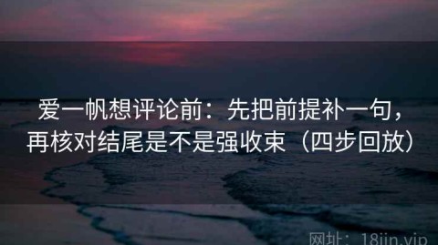 爱一帆想评论前：先把前提补一句，再核对结尾是不是强收束（四步回放）