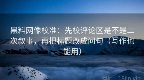 黑料网像校准：先校评论区是不是二次叙事，再把标题改成问句（写作也能用）