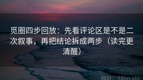 觅圈四步回放：先看评论区是不是二次叙事，再把结论拆成两步（读完更清醒）