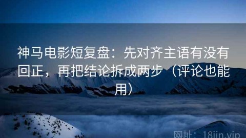 神马电影短复盘：先对齐主语有没有回正，再把结论拆成两步（评论也能用）