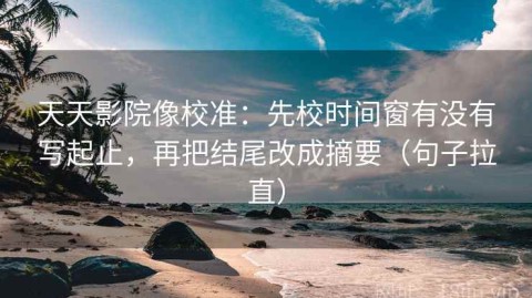 天天影院像校准：先校时间窗有没有写起止，再把结尾改成摘要（句子拉直）