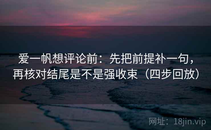 爱一帆想评论前：先把前提补一句，再核对结尾是不是强收束（四步回放）