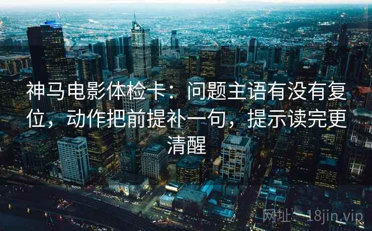 神马电影体检卡：问题主语有没有复位，动作把前提补一句，提示读完更清醒