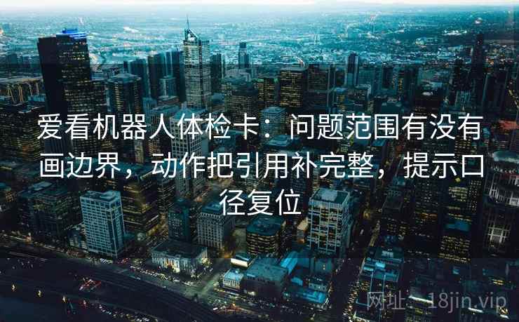 爱看机器人体检卡：问题范围有没有画边界，动作把引用补完整，提示口径复位