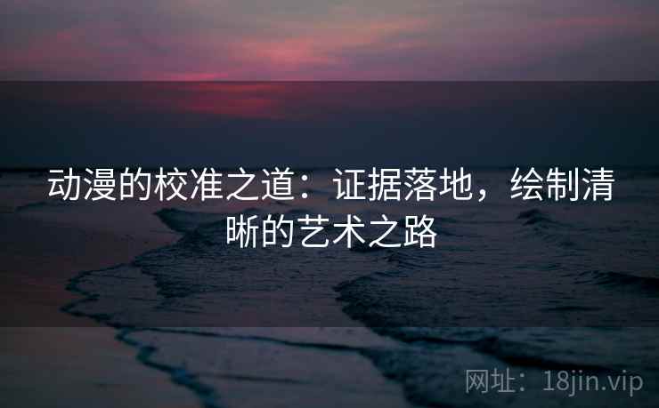 动漫的校准之道：证据落地，绘制清晰的艺术之路