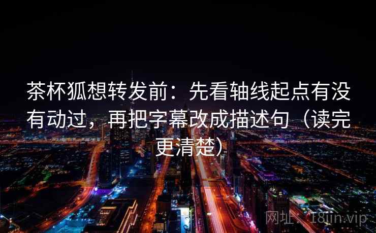茶杯狐想转发前：先看轴线起点有没有动过，再把字幕改成描述句（读完更清楚）