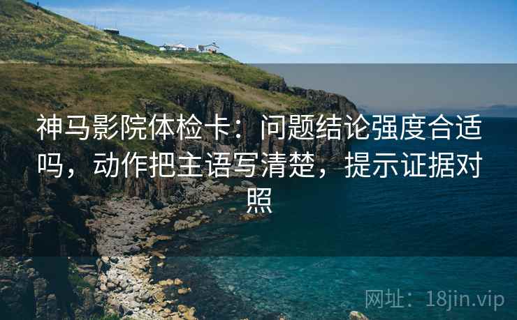 神马影院体检卡:问题结论强度合适吗,动作把主语写清楚,提示证据对照 神马影院体检卡:问题结论强度合适吗,动作把主语写清楚,提示证据对照