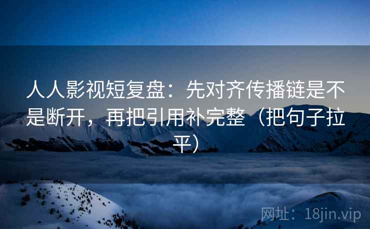 人人影视短复盘:先对齐传播链是不是断开,再把引用补完整(把句子拉平) 人人影视短复盘:先对齐传播链是不是断开,再把引用补完整(把句子拉平)