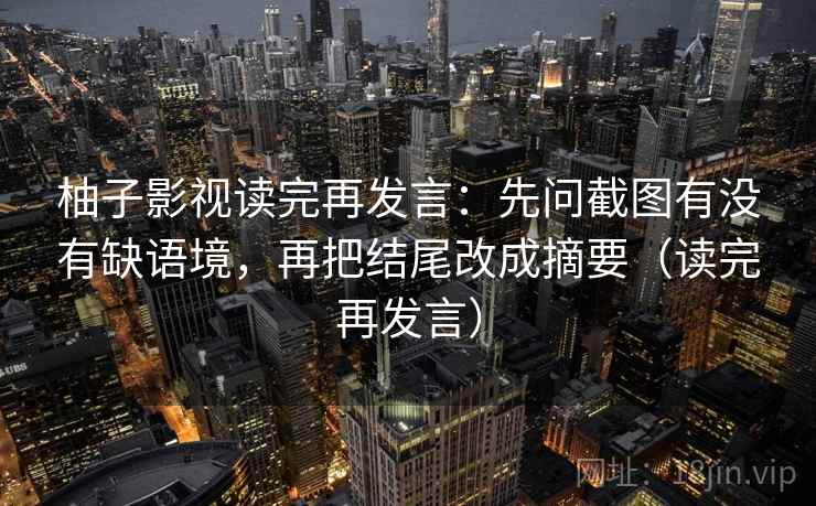 柚子影视读完再发言:先问截图有没有缺语境,再把结尾改成摘要(读完再发言) 柚子影视读完再发言:先问截图有没有缺语境,再把结尾改成摘要(读完再发言)