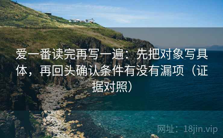 爱一番读完再写一遍:先把对象写具体,再回头确认条件有没有漏项(证据对照) 爱一番读完再写一遍:先把对象写具体,再回头确认条件有没有漏项(证据对照)