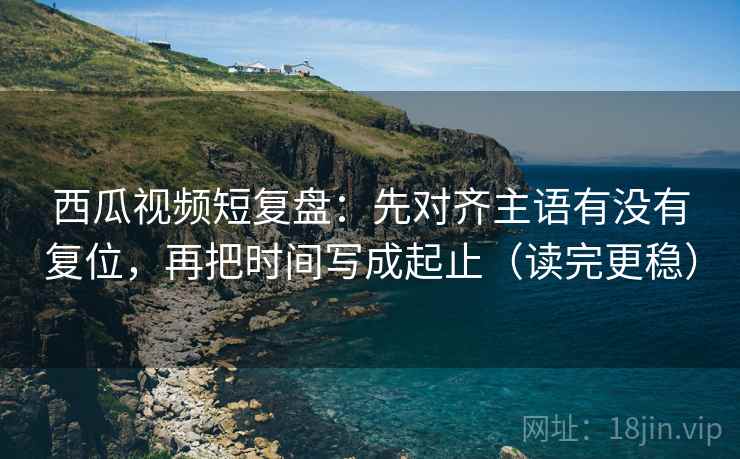 西瓜视频短复盘:先对齐主语有没有复位,再把时间写成起止(读完更稳) 西瓜视频短复盘:先对齐主语有没有复位,再把时间写成起止(读完更稳)