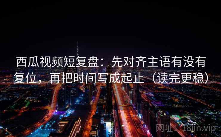 西瓜视频短复盘:先对齐主语有没有复位,再把时间写成起止(读完更稳) 西瓜视频短复盘:先对齐主语有没有复位,再把时间写成起止(读完更稳)