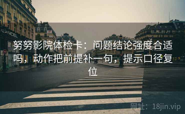 努努影院体检卡:问题结论强度合适吗,动作把前提补一句,提示口径复位 努努影院体检卡:问题结论强度合适吗,动作把前提补一句,提示口径复位