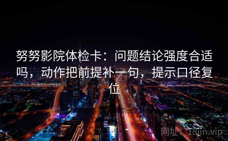 努努影院体检卡:问题结论强度合适吗,动作把前提补一句,提示口径复位 努努影院体检卡:问题结论强度合适吗,动作把前提补一句,提示口径复位