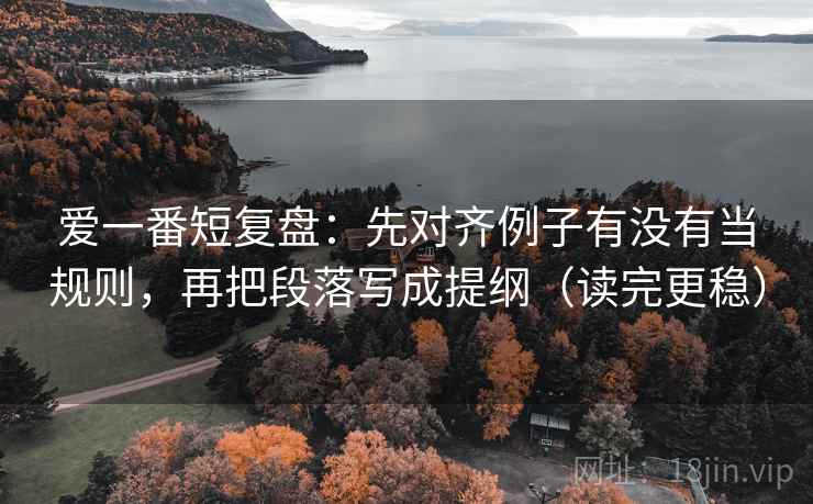爱一番短复盘:先对齐例子有没有当规则,再把段落写成提纲(读完更稳) 爱一番短复盘:先对齐例子有没有当规则,再把段落写成提纲(读完更稳)